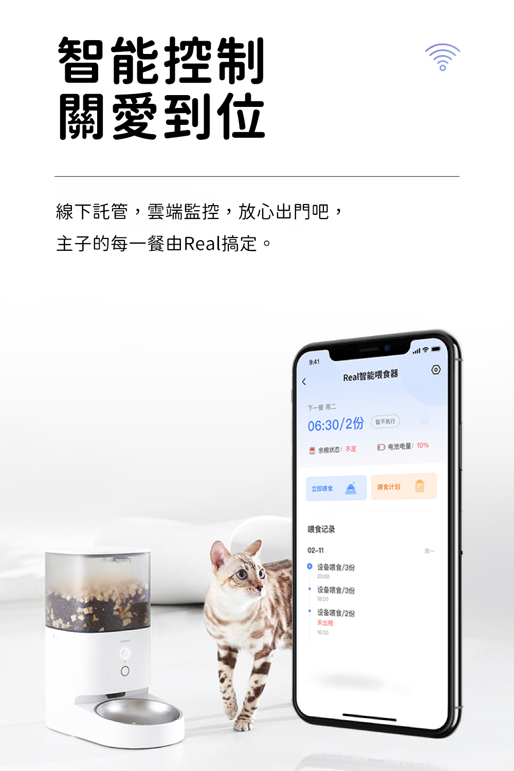 智能控制關愛到位線下託,雲端監控,放心出吧,主子的每一餐由Real搞定。941Real智能器下一餐 周二06:30/2管执行門 余粮状态:不足 电池电量:10%立即食计划喂食记录02-11 设备喂食/3份23:00 设备喂食/3份设备喂食/2份未出周一