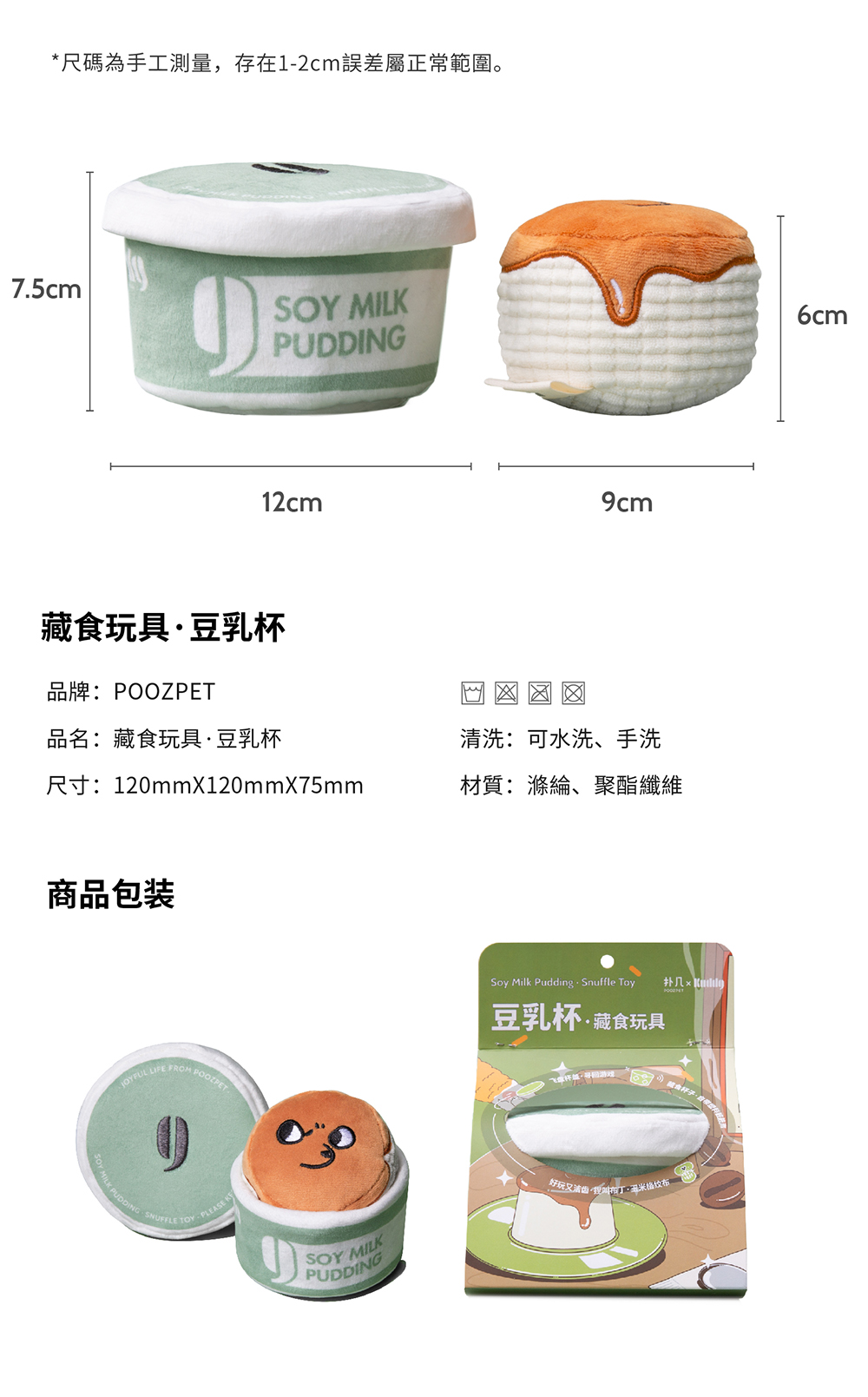 *尺碼為手工測量,存在12cm誤差屬正常範圍。7.5cmSOY MILKPUDDING12cm藏食玩具豆乳杯品牌:POOZPET品名:藏食玩具豆乳杯洗:可水洗、手洗尺寸:120mmX120mmX75mm材質:滌綸、聚酯纖維商品包装 LIFE Soy Milk Pudding Snuffle Toy豆乳杯藏食玩具MILK PUDDING SNUFFLE TOY-PLEASE SOY MILKPUDDING好玩又清··玉米布6cm