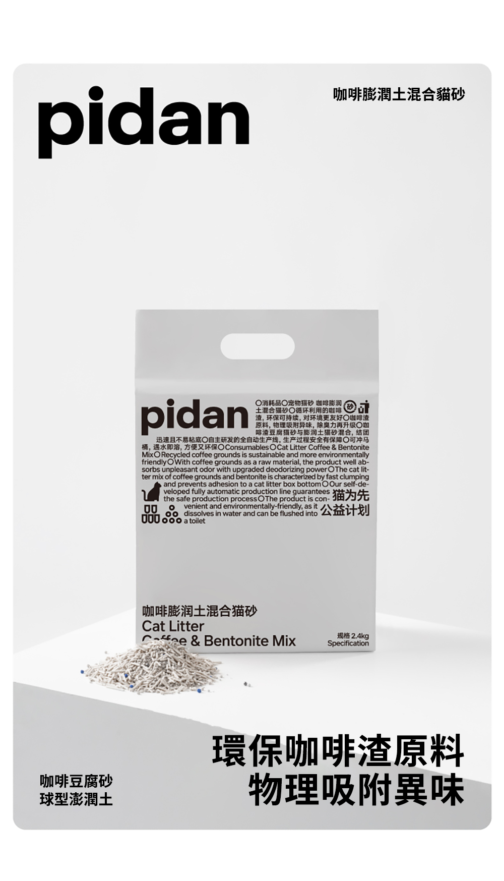 pidan膨潤土混合貓砂pidan消耗品宠物 咖啡土混合猫砂循环利用的咖啡渣环保可持续对环境更友好咖啡渣原料物理吸附异味,力再升级咖啡渣豆腐猫砂与膨润土猫砂混合,结团迅速且不易粘底自主研发的全自动生产线,生产过程安全有保障 可冲马桶,遇水即溶,方便又环保 Consumables O Cat Litter  & BentoniteMixO Recycled coffee grounds is sustainable and more environmentallyfriendly OWith coffee grounds as a raw material, the product well ab-sorbs unpleasant odor with upgraded deodorizing power OThe cat lit-ter mix of coffee grounds and bentonite is characterized by fast clumping, and prevents adhesion to a cat litter box bottomOOur self-de-veloped fully automatic production line guaranteesthe safe production process    猫为先venient and environmentally-friendly, as it, dissolves in water and can be flushed 000  a toilet咖啡膨润土混合猫砂Cat LitterCoffee & Bentonite Mix规格 2.4kgSpecification咖啡豆腐砂球型澎潤土環保咖啡渣原料物理吸附異味